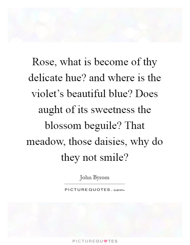 Rose, what is become of thy delicate hue? and where is the violet's beautiful blue? Does aught of its sweetness the blossom beguile? That meadow, those daisies, why do they not smile? Picture Quote #1