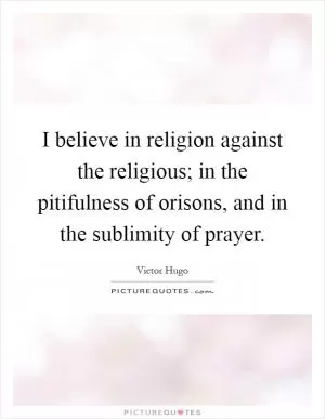 I believe in religion against the religious; in the pitifulness of orisons, and in the sublimity of prayer Picture Quote #1