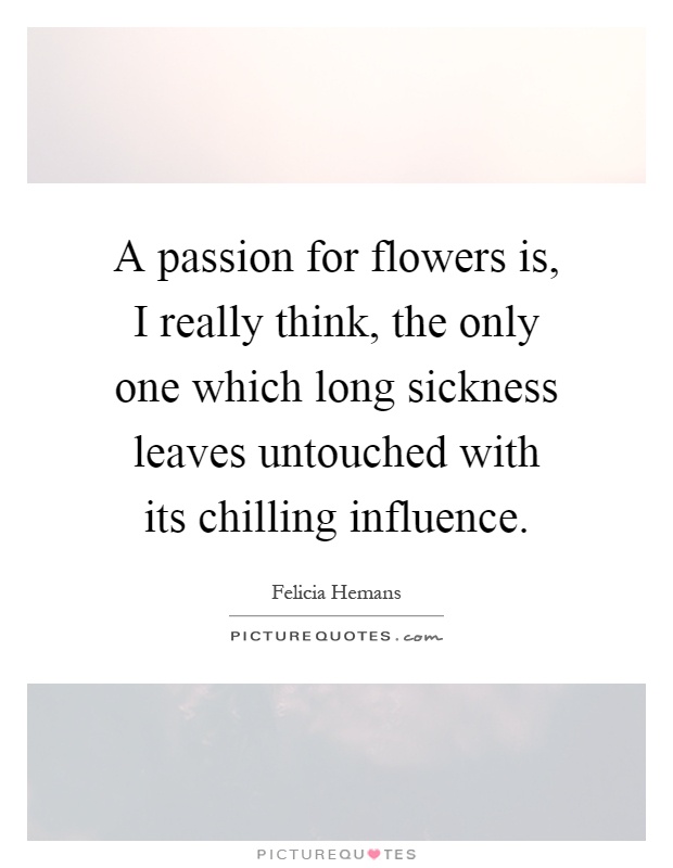 A passion for flowers is, I really think, the only one which long sickness leaves untouched with its chilling influence Picture Quote #1