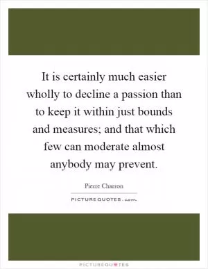 It is certainly much easier wholly to decline a passion than to keep it within just bounds and measures; and that which few can moderate almost anybody may prevent Picture Quote #1