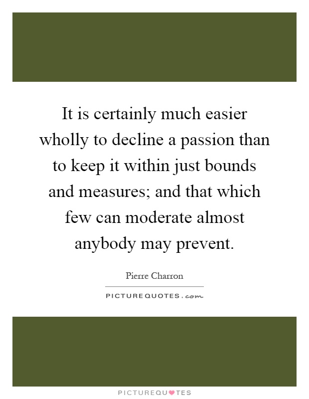 It is certainly much easier wholly to decline a passion than to keep it within just bounds and measures; and that which few can moderate almost anybody may prevent Picture Quote #1