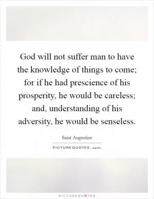 God will not suffer man to have the knowledge of things to come; for if he had prescience of his prosperity, he would be careless; and, understanding of his adversity, he would be senseless Picture Quote #1