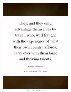 They, and they only, advantage themselves by travel, who, well fraught with the experience of what their own country affords, carry ever with them large and thriving talents Picture Quote #1
