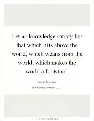 Let no knowledge satisfy but that which lifts above the world, which weans from the world, which makes the world a footstool Picture Quote #1