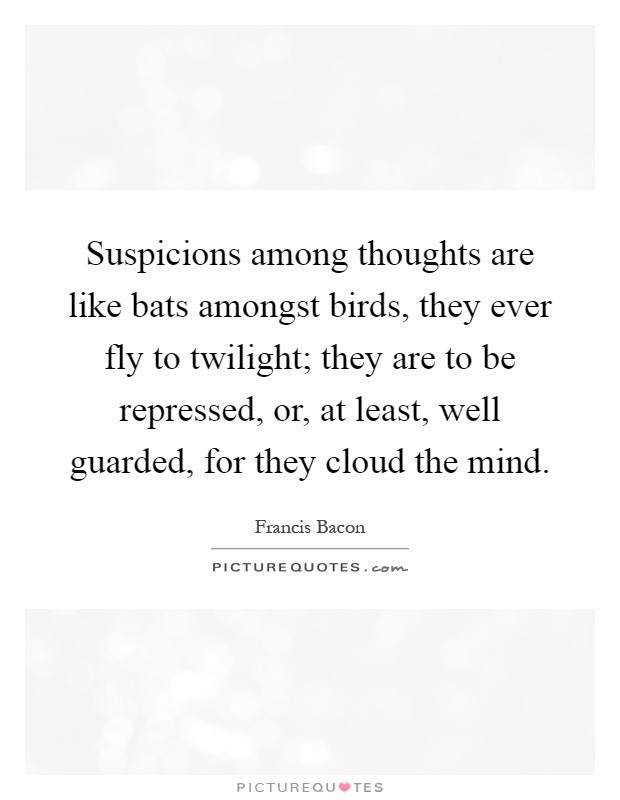 Suspicions among thoughts are like bats amongst birds, they ever fly to twilight; they are to be repressed, or, at least, well guarded, for they cloud the mind Picture Quote #1