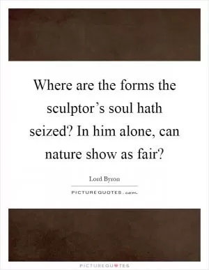 Where are the forms the sculptor’s soul hath seized? In him alone, can nature show as fair? Picture Quote #1