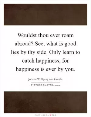 Wouldst thou ever roam abroad? See, what is good lies by thy side. Only learn to catch happiness, for happiness is ever by you Picture Quote #1