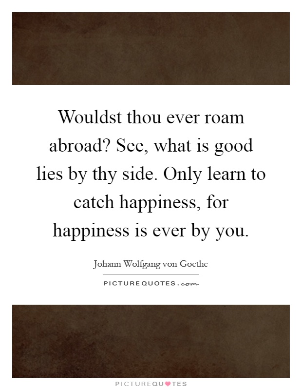 Wouldst thou ever roam abroad? See, what is good lies by thy side. Only learn to catch happiness, for happiness is ever by you Picture Quote #1