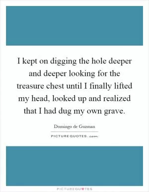 I kept on digging the hole deeper and deeper looking for the treasure chest until I finally lifted my head, looked up and realized that I had dug my own grave Picture Quote #1