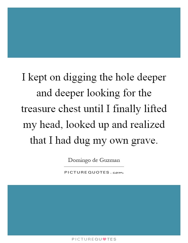 I kept on digging the hole deeper and deeper looking for the treasure chest until I finally lifted my head, looked up and realized that I had dug my own grave Picture Quote #1