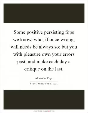 Some positive persisting fops we know, who, if once wrong, will needs be always so; but you with pleasure own your errors past, and make each day a critique on the last Picture Quote #1