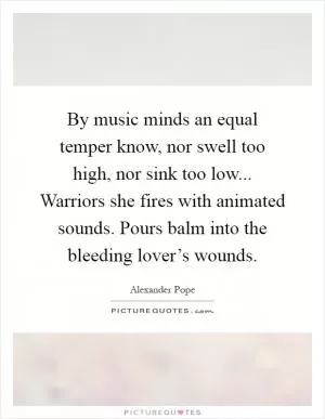 By music minds an equal temper know, nor swell too high, nor sink too low... Warriors she fires with animated sounds. Pours balm into the bleeding lover’s wounds Picture Quote #1