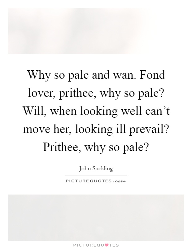Why so pale and wan. Fond lover, prithee, why so pale? Will, when looking well can't move her, looking ill prevail? Prithee, why so pale? Picture Quote #1