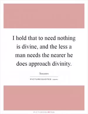 I hold that to need nothing is divine, and the less a man needs the nearer he does approach divinity Picture Quote #1