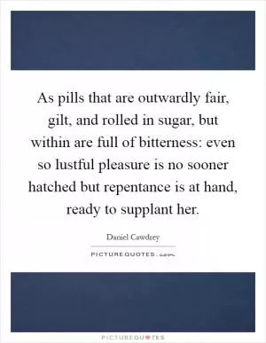 As pills that are outwardly fair, gilt, and rolled in sugar, but within are full of bitterness: even so lustful pleasure is no sooner hatched but repentance is at hand, ready to supplant her Picture Quote #1