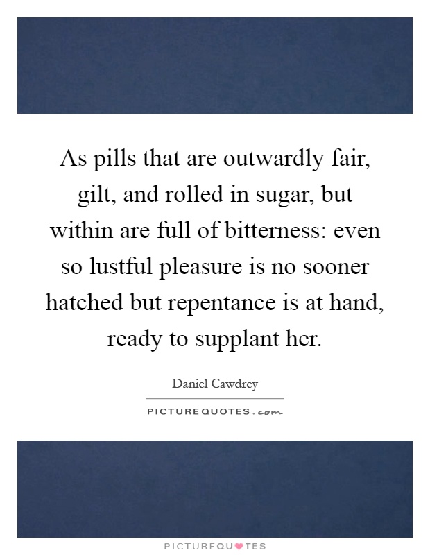 As pills that are outwardly fair, gilt, and rolled in sugar, but within are full of bitterness: even so lustful pleasure is no sooner hatched but repentance is at hand, ready to supplant her Picture Quote #1
