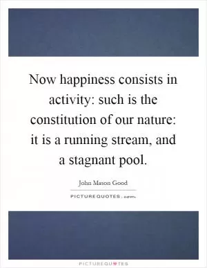 Now happiness consists in activity: such is the constitution of our nature: it is a running stream, and a stagnant pool Picture Quote #1