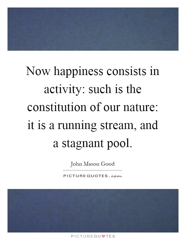 Now happiness consists in activity: such is the constitution of our nature: it is a running stream, and a stagnant pool Picture Quote #1