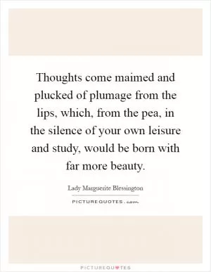 Thoughts come maimed and plucked of plumage from the lips, which, from the pea, in the silence of your own leisure and study, would be born with far more beauty Picture Quote #1