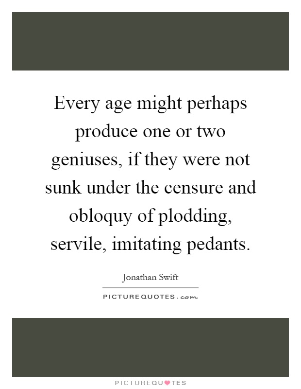 Every age might perhaps produce one or two geniuses, if they were not sunk under the censure and obloquy of plodding, servile, imitating pedants Picture Quote #1