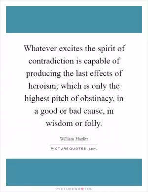 Whatever excites the spirit of contradiction is capable of producing the last effects of heroism; which is only the highest pitch of obstinacy, in a good or bad cause, in wisdom or folly Picture Quote #1