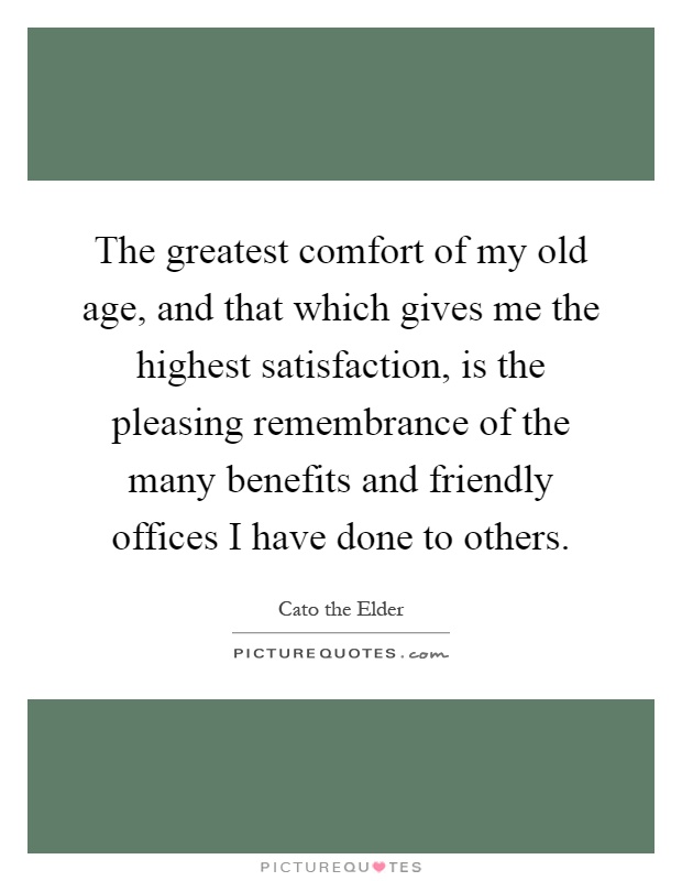 The greatest comfort of my old age, and that which gives me the highest satisfaction, is the pleasing remembrance of the many benefits and friendly offices I have done to others Picture Quote #1