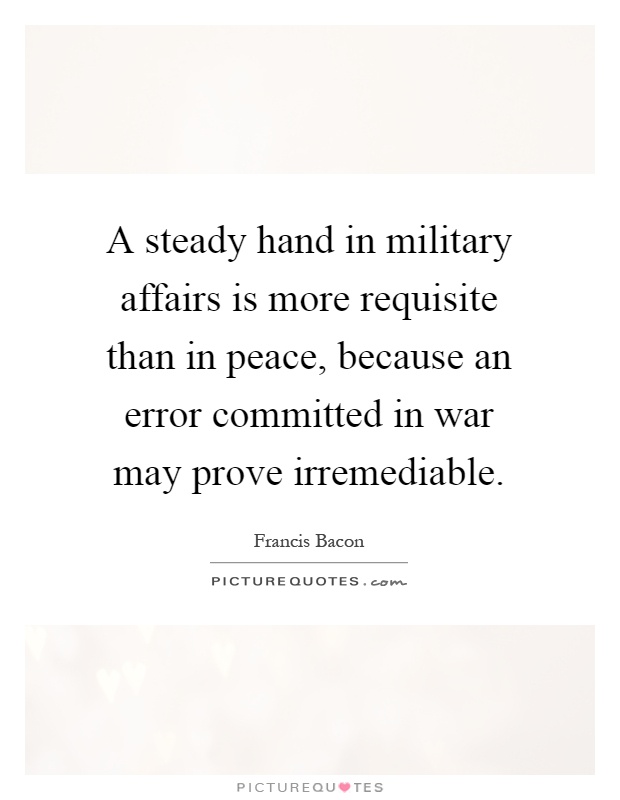 A steady hand in military affairs is more requisite than in peace, because an error committed in war may prove irremediable Picture Quote #1