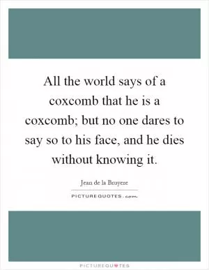 All the world says of a coxcomb that he is a coxcomb; but no one dares to say so to his face, and he dies without knowing it Picture Quote #1