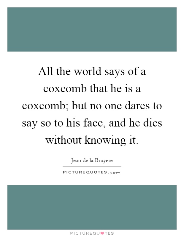 All the world says of a coxcomb that he is a coxcomb; but no one dares to say so to his face, and he dies without knowing it Picture Quote #1
