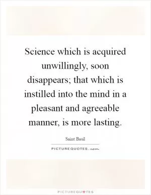 Science which is acquired unwillingly, soon disappears; that which is instilled into the mind in a pleasant and agreeable manner, is more lasting Picture Quote #1