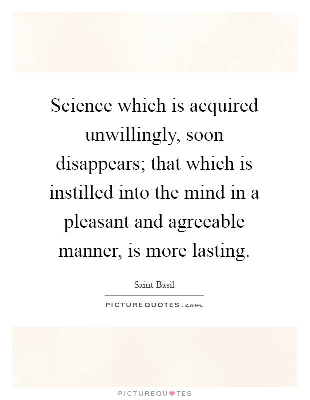 Science which is acquired unwillingly, soon disappears; that which is instilled into the mind in a pleasant and agreeable manner, is more lasting Picture Quote #1
