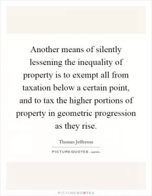 Another means of silently lessening the inequality of property is to exempt all from taxation below a certain point, and to tax the higher portions of property in geometric progression as they rise Picture Quote #1
