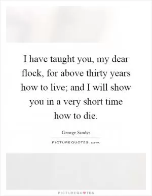 I have taught you, my dear flock, for above thirty years how to live; and I will show you in a very short time how to die Picture Quote #1
