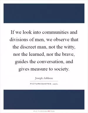 If we look into communities and divisions of men, we observe that the discreet man, not the witty, nor the learned, nor the brave, guides the conversation, and gives measure to society Picture Quote #1