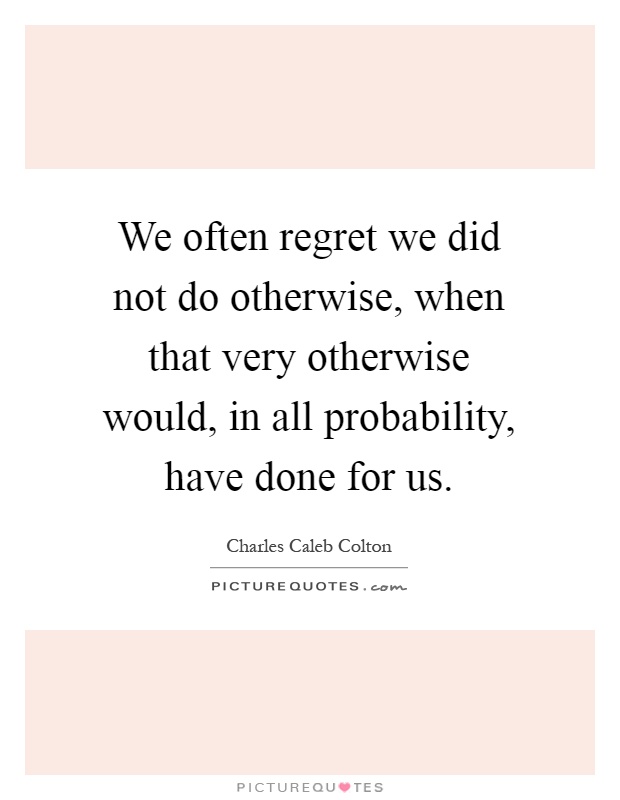 We often regret we did not do otherwise, when that very otherwise would, in all probability, have done for us Picture Quote #1