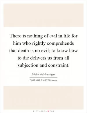 There is nothing of evil in life for him who rightly comprehends that death is no evil; to know how to die delivers us from all subjection and constraint Picture Quote #1