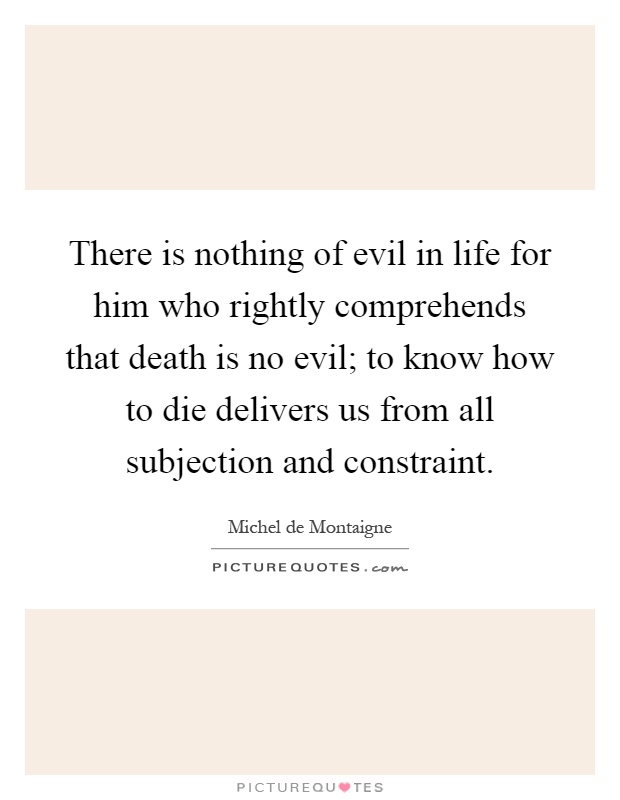 There is nothing of evil in life for him who rightly comprehends that death is no evil; to know how to die delivers us from all subjection and constraint Picture Quote #1