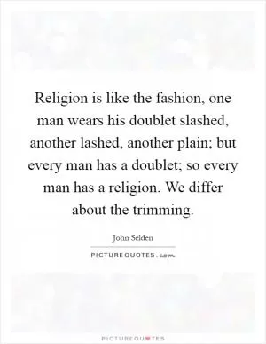 Religion is like the fashion, one man wears his doublet slashed, another lashed, another plain; but every man has a doublet; so every man has a religion. We differ about the trimming Picture Quote #1