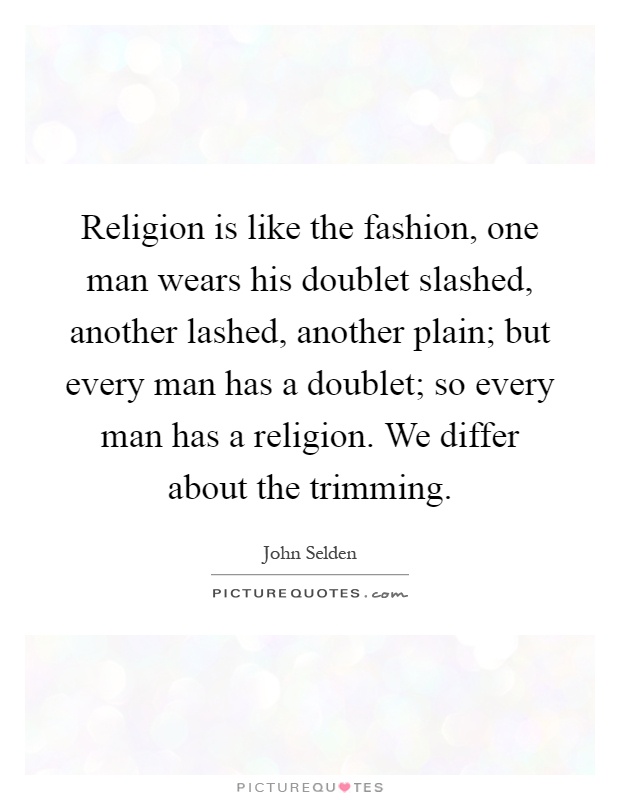 Religion is like the fashion, one man wears his doublet slashed, another lashed, another plain; but every man has a doublet; so every man has a religion. We differ about the trimming Picture Quote #1