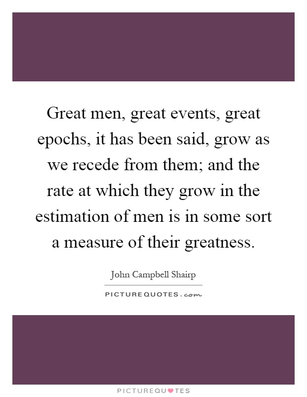 Great men, great events, great epochs, it has been said, grow as we recede from them; and the rate at which they grow in the estimation of men is in some sort a measure of their greatness Picture Quote #1