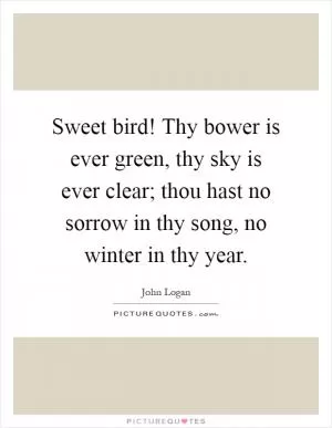 Sweet bird! Thy bower is ever green, thy sky is ever clear; thou hast no sorrow in thy song, no winter in thy year Picture Quote #1