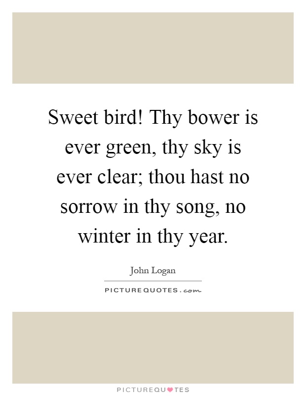 Sweet bird! Thy bower is ever green, thy sky is ever clear; thou hast no sorrow in thy song, no winter in thy year Picture Quote #1