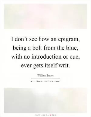 I don’t see how an epigram, being a bolt from the blue, with no introduction or cue, ever gets itself writ Picture Quote #1
