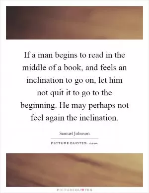 If a man begins to read in the middle of a book, and feels an inclination to go on, let him not quit it to go to the beginning. He may perhaps not feel again the inclination Picture Quote #1