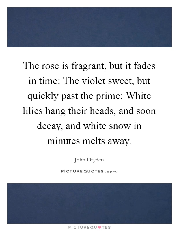 The rose is fragrant, but it fades in time: The violet sweet, but quickly past the prime: White lilies hang their heads, and soon decay, and white snow in minutes melts away Picture Quote #1