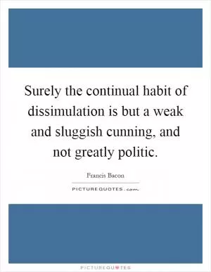 Surely the continual habit of dissimulation is but a weak and sluggish cunning, and not greatly politic Picture Quote #1