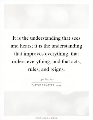 It is the understanding that sees and hears; it is the understanding that improves everything, that orders everything, and that acts, rules, and reigns Picture Quote #1