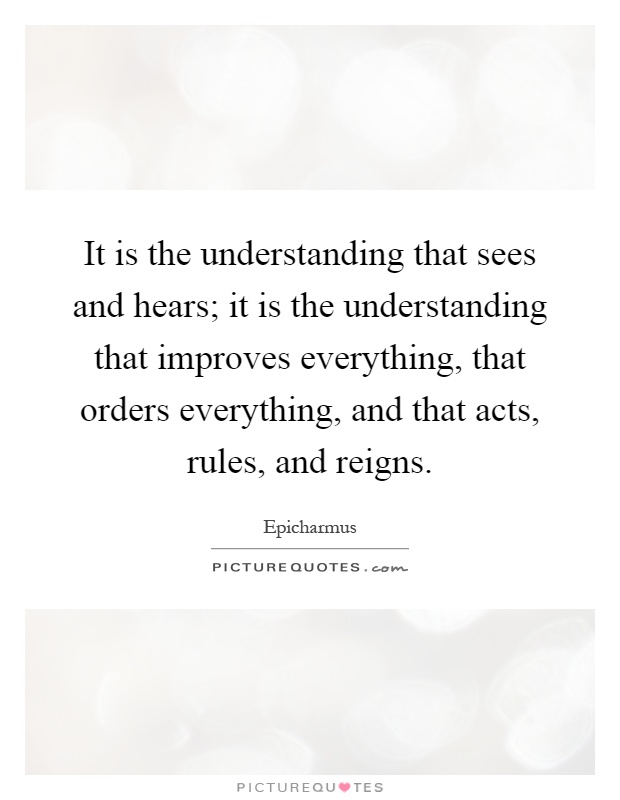 It is the understanding that sees and hears; it is the understanding that improves everything, that orders everything, and that acts, rules, and reigns Picture Quote #1