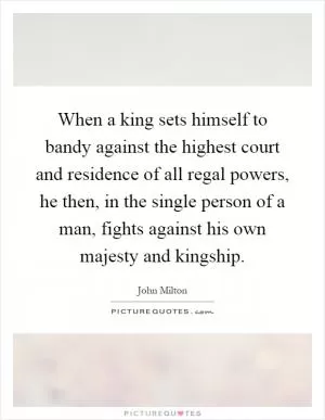 When a king sets himself to bandy against the highest court and residence of all regal powers, he then, in the single person of a man, fights against his own majesty and kingship Picture Quote #1