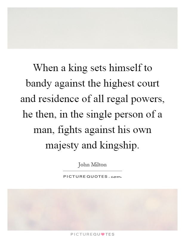 When a king sets himself to bandy against the highest court and residence of all regal powers, he then, in the single person of a man, fights against his own majesty and kingship Picture Quote #1